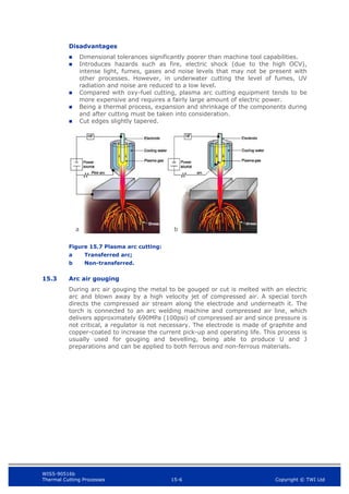 WIS5-90516b
Thermal Cutting Processes 15-6 Copyright © TWI Ltd
Disadvantages
 Dimensional tolerances significantly poorer than machine tool capabilities.
 Introduces hazards such as fire, electric shock (due to the high OCV),
intense light, fumes, gases and noise levels that may not be present with
other processes. However, in underwater cutting the level of fumes, UV
radiation and noise are reduced to a low level.
 Compared with oxy-fuel cutting, plasma arc cutting equipment tends to be
more expensive and requires a fairly large amount of electric power.
 Being a thermal process, expansion and shrinkage of the components during
and after cutting must be taken into consideration.
 Cut edges slightly tapered.
Figure 15.7 Plasma arc cutting:
a Transferred arc;
b Non-transferred.
15.3 Arc air gouging
During arc air gouging the metal to be gouged or cut is melted with an electric
arc and blown away by a high velocity jet of compressed air. A special torch
directs the compressed air stream along the electrode and underneath it. The
torch is connected to an arc welding machine and compressed air line, which
delivers approximately 690MPa (100psi) of compressed air and since pressure is
not critical, a regulator is not necessary. The electrode is made of graphite and
copper-coated to increase the current pick-up and operating life. This process is
usually used for gouging and bevelling, being able to produce U and J
preparations and can be applied to both ferrous and non-ferrous materials.
a b
 