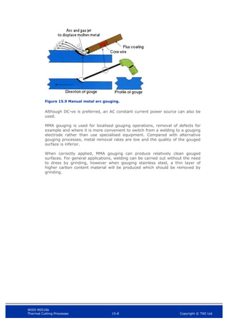 WIS5-90516b
Thermal Cutting Processes 15-8 Copyright © TWI Ltd
Figure 15.9 Manual metal arc gouging.
Although DC-ve is preferred, an AC constant current power source can also be
used.
MMA gouging is used for localised gouging operations, removal of defects for
example and where it is more convenient to switch from a welding to a gouging
electrode rather than use specialised equipment. Compared with alternative
gouging processes, metal removal rates are low and the quality of the gouged
surface is inferior.
When correctly applied, MMA gouging can produce relatively clean gouged
surfaces. For general applications, welding can be carried out without the need
to dress by grinding, however when gouging stainless steel, a thin layer of
higher carbon content material will be produced which should be removed by
grinding.
 
