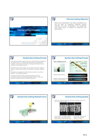 Copyright © TWI Ltd
Section 15
Thermal Cutting Processes
Copyright © TWI Ltd
When this presentation has been completed you
will be able to recognise different cutting
methods and their advantages and limitations
over each other in respect to materials and
applicability.
Thermal Cutting Objective
Copyright © TWI Ltd
A jet of pure oxygen reacts with iron, that has been preheated to
its ignition point, to produce the oxide Fe3O4 by exothermic
reaction. This oxide is then blown through the material by the
velocity of the oxygen stream.
Different types of fuel gases may be used for the pre-heating
flame in oxy fuel gas cutting: ie acetylene, hydrogen, propane
etc.
By adding iron powder to the flame we are able to cut most
metals - Iron Powder Injection.
The high intensity of heat and rapid cooling will cause
hardening in low alloy and medium/high C steels - they are
thus pre-heated to avoid the hardening effect.
Oxyfuel Gas Cutting Process
Copyright © TWI Ltd
Oxyfuel Gas Cutting Process
The cutting torch
Neutral cutting flame.
Neutral cutting flame with
oxygen cutting stream.
Copyright © TWI Ltd
Oxyfuel Gas Cutting Related Terms
Copyright © TWI Ltd
Good cut - sharp top edge, fine and even drag lines, little oxide
and a sharp bottom edge.
Oxyfuel Gas Cutting Quality
Cut too fast - pronounced
break in the drag line,
irregular cut edge.
Cut too slow - top edge is melted,
deep groves in the lower portion,
heavy scaling, rough bottom edge.
15-1
 