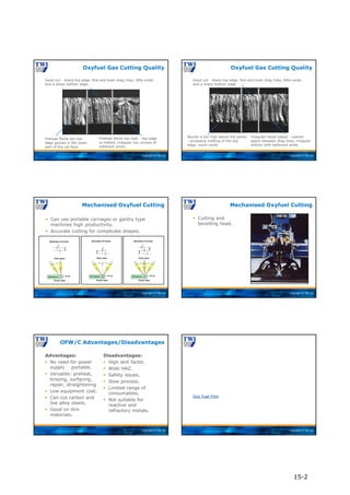 Copyright © TWI Ltd
Good cut - sharp top edge, fine and even drag lines, little oxide
and a sharp bottom edge.
Oxyfuel Gas Cutting Quality
Preheat flame too high - top edge
is melted, irregular cut, excess of
adherent dross.
Preheat flame too low -
deep groves in the lower
part of the cut face.
Copyright © TWI Ltd
Good cut - sharp top edge, fine and even drag lines, little oxide
and a sharp bottom edge.
Oxyfuel Gas Cutting Quality
Irregular travel speed - uneven
space between drag lines, irregular
bottom with adherent oxide.
Nozzle is too high above the works
- excessive melting of the top
edge, much oxide.
Copyright © TWI Ltd
 Can use portable carriages or gantry type
machines high productivity.
 Accurate cutting for complicate shapes.
Mechanised Oxyfuel Cutting
Copyright © TWI Ltd
 Cutting and
bevelling head.
Mechanised Oxyfuel Cutting
Copyright © TWI Ltd
Advantages:
 No need for power
supply portable.
 Versatile: preheat,
brazing, surfacing,
repair, straightening
 Low equipment cost.
 Can cut carbon and
low alloy steels.
 Good on thin
materials.
Disadvantages:
 High skill factor.
 Wide HAZ.
 Safety issues.
 Slow process.
 Limited range of
consumables.
 Not suitable for
reactive and
refractory metals.
OFW/C Advantages/Disadvantages
Copyright © TWI Ltd
Oxy Fuel Film
15-2
 