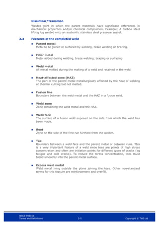 WIS5-90516b
Terms and Definitions 2-5 Copyright © TWI Ltd
Dissimilar/Transition
Welded joint in which the parent materials have significant differences in
mechanical properties and/or chemical composition. Example: A carbon steel
lifting lug welded onto an austenitic stainless steel pressure vessel.
2.3 Features of the completed weld
 Parent metal
Metal to be joined or surfaced by welding, braze welding or brazing.
 Filler metal
Metal added during welding, braze welding, brazing or surfacing.
 Weld metal
All metal melted during the making of a weld and retained in the weld.
 Heat-affected zone (HAZ)
The part of the parent metal metallurgically affected by the heat of welding
or thermal cutting but not melted.
 Fusion line
Boundary between the weld metal and the HAZ in a fusion weld.
 Weld zone
Zone containing the weld metal and the HAZ.
 Weld face
The surface of a fusion weld exposed on the side from which the weld has
been made.
 Root
Zone on the side of the first run furthest from the welder.
 Toe
Boundary between a weld face and the parent metal or between runs. This
is a very important feature of a weld since toes are points of high stress
concentration and often are initiation points for different types of cracks (eg
fatigue and cold cracks). To reduce the stress concentration, toes must
blend smoothly into the parent metal surface.
 Excess weld metal
Weld metal lying outside the plane joining the toes. Other non-standard
terms for this feature are reinforcement and overfill.
 
