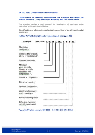 WIS5-90516b
Welding Consumables 16-4 Copyright © TWI Ltd
EN ISO 2560 (supersedes BS EN 499 1994)
Classification of Welding Consumables for Covered Electrodes for
Manual Metal Arc (111) Welding of Non-alloy and Fine Grain Steels.
This standard applies a dual approach to classification of electrodes using
methods A and B as indicated below:
Classification of electrode mechanical properties of an all weld metal
specimen:
Method A: Yield strength and average impact energy at 47J
Figure 16.4 Typical example: ISO 2560 – A- E 43 2 1 Ni RR 6 3 H15.
 