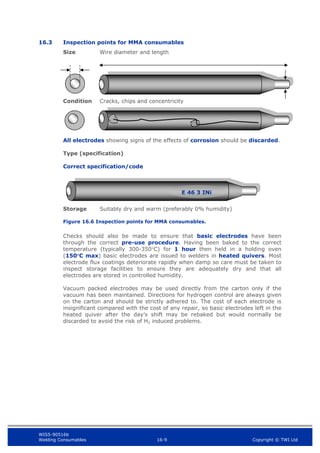 WIS5-90516b
Welding Consumables 16-9 Copyright © TWI Ltd
16.3 Inspection points for MMA consumables
Size Wire diameter and length
Condition Cracks, chips and concentricity
All electrodes showing signs of the effects of corrosion should be discarded.
Type (specification)
Correct specification/code
Storage Suitably dry and warm (preferably 0% humidity)
Figure 16.6 Inspection points for MMA consumables.
Checks should also be made to ensure that basic electrodes have been
through the correct pre-use procedure. Having been baked to the correct
temperature (typically 300-350C) for 1 hour then held in a holding oven
(150C max) basic electrodes are issued to welders in heated quivers. Most
electrode flux coatings deteriorate rapidly when damp so care must be taken to
inspect storage facilities to ensure they are adequately dry and that all
electrodes are stored in controlled humidity.
Vacuum packed electrodes may be used directly from the carton only if the
vacuum has been maintained. Directions for hydrogen control are always given
on the carton and should be strictly adhered to. The cost of each electrode is
insignificant compared with the cost of any repair, so basic electrodes left in the
heated quiver after the day’s shift may be rebaked but would normally be
discarded to avoid the risk of H2 induced problems.
E 46 3 INi
 