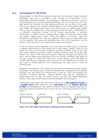 WIS5-90516b
Welding Consumables 16-10 Copyright © TWI Ltd
16.4 Consumables for TIG/GTAW
Consumables for TIG/GTAW welding consist of a wire and gas, though tungsten
electrodes may also be grouped in this. Though it is considered a non-
consumable electrode process, the electrode is consumed by erosion in the arc
and by grinding and incorrect welding technique. The wire needs to be of a very
high quality as normally no extra cleaning elements can be added to the weld.
The wire is refined at the original casting stage to a very high quality where it is
then rolled and finally drawn down to the correct size. It is then copper-coated
and cut into 1m lengths and a code stamped on the wire with a manufacturer’s
or nationally recognised number for the correct identification of chemical
composition. A grade of wire is selected from a table of compositions and wires
are mostly copper-coated which inhibits the effects of corrosion. Gases for
TIG/GTA are generally inert and pure argon or helium gases are generally used
for TIG welding. The gases are extracted from the air by liquefaction and as
argon is more common in air is generally cheaper than helium.
In the US helium occurs naturally so it is the gas more often used. It produces
a deeper penetrating arc than argon but is less dense (lighter) than air and
needs 2-3 times the flow rate of argon to produce sufficient cover to the weld
area when welding downhand. Argon is denser (heavier) than air so less gas
needs to be used in the downhand position. Mixtures of argon and helium are
often used to balance the properties of the arc and the shielding cover ability of
the gas. Gases for TIG/GTAW need to be of the highest purity (99.99%) so
careful attention and inspection must be given to the purging and condition of
gas hoses as contamination of the shielding gas can occur due to a worn or
withered hose.
Tungsten electrodes for TIG welding are generally produced by powder forging
technology and contain other oxides to increase their conductivity and electron
emission and also affect the characteristics of the arc. They are available off-
the-shelf 1.6-10mm diameter. Ceramic shields may also be considered a
consumable item as they are easily broken, the size and shape depending
mainly on the type of joint design and the diameter of the tungsten.
A particular consumable item that may be used during TIG welding of pipes is
a fusible insert often referred to as an EB insert after the Electric Boat Co
of USA who developed it. The insert is normally made of material matching the
pipe base metal composition and is fused into the root during welding as shown
below.
Figure 16.7 TIG fusible insert before welding and after welding.
After welding Fused
Before welding Inserted
 