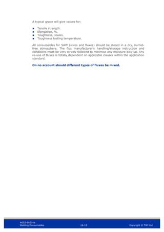 WIS5-90516b
Welding Consumables 16-13 Copyright © TWI Ltd
A typical grade will give values for:
 Tensile strength.
 Elongation, %.
 Toughness, Joules.
 Toughness testing temperature.
All consumables for SAW (wires and fluxes) should be stored in a dry, humid-
free atmosphere. The flux manufacturer’s handling/storage instruction and
conditions must be very strictly followed to minimise any moisture pick-up. Any
re-use of fluxes is totally dependent on applicable clauses within the application
standard.
On no account should different types of fluxes be mixed.
 