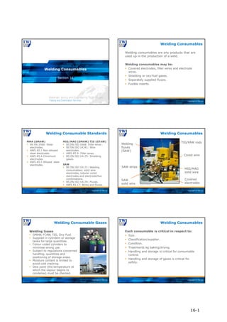 Copyright © TWI Ltd
Section 16
Welding Consumables
Copyright © TWI Ltd
Welding consumables are any products that are
used up in the production of a weld.
Welding consumables may be:
 Covered electrodes, filler wires and electrode
wires.
 Shielding or oxy-fuel gases.
 Separately supplied fluxes.
 Fusible inserts.
Welding Consumables
Copyright © TWI Ltd
MMA (SMAW)
 BS EN 2560: Steel
electrodes.
 AWS A5.1 Non-alloyed
steel electrodes.
 AWS A5.4 Chromium
electrodes.
 AWS A5.5 Alloyed steel
electrodes.
MIG/MAG (GMAW) TIG (GTAW)
 BS EN ISO 1668: Filler wires .
 BS EN ISO 14341: Wire
electrodes.
 AWS A5.9: Filler wires.
 BS EN ISO 14175: Shielding
gases.
SAW
 BS EN ISO 14171: Welding
consumables; solid wire
electrodes, tubular cored
electrodes and electrode/flux
combinations.
 BS EN ISO 14174: Fluxes.
 AWS A5.17: Wires and fluxes.
Welding Consumable Standards
Copyright © TWI Ltd
Welding Consumables
Courtesy of ESAB AB
Covered
electrodes
MIG/MAG
solid wire
Cored wire
TIG/PAW rods
SAW strips
Welding
fluxes
(SAW)
SAW
solid wire
Copyright © TWI Ltd
Welding Consumable Gases
Welding Gases
 GMAW, FCAW, TIG, Oxy-Fuel.
 Supplied in cylinders or storage
tanks for large quantities.
 Colour coded cylinders to
minimise wrong use.
 Subject to regulations concerned
handling, quantities and
positioning of storage areas.
 Moisture content is limited to
avoid cold cracking.
 Dew point (the temperature at
which the vapour begins to
condense) must be checked.
Copyright © TWI Ltd
Each consumable is critical in respect to:
 Size.
 Classification/supplier.
 Condition.
 Treatments eg baking/drying.
 Handling and storage is critical for consumable
control.
 Handling and storage of gases is critical for
safety.
Welding Consumables
16-1
 