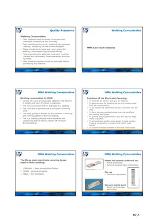 Copyright © TWI Ltd
Quality Assurance
Welding Consumables:
 Filler material must be stored in an area with
controlled temperature and humidity.
 Poor handling and incorrect stacking may damage
coatings, rendering the electrodes unusable.
 There should be an issue and return policy for
welding consumables (system procedure).
 Control systems for electrode treatment must be
checked and calibrated; those operations must be
recorded.
 Filler material suppliers must be approved before
purchasing any material.
Copyright © TWI Ltd
MMA Covered Electrodes
Welding Consumables
Copyright © TWI Ltd
Welding consumables for MMA:
 Consist of a core wire typically between 350-450mm
in length and from 2.5-6mm in diameter.
 The wire is covered with an extruded flux coating.
 The core wire is generally of a low quality rimming
steel.
 The weld quality is refined by the addition of alloying
and refining agents in the flux coating.
 The flux coating contains many elements and
compounds that all have a variety of functions
during welding.
MMA Welding Consumables
Copyright © TWI Ltd
Function of the Electrode Covering:
 To facilitate arc ignition and give arc stability.
 To generate gas for shielding the arc and molten metal
from air contamination.
 To de-oxidise the weld metal and flux impurities into the
slag.
 To form a protective slag blanket over the solidifying
and cooling weld metal.
 To provide alloying elements to give the required weld
metal properties.
 To aid positional welding (slag design to have suitable
freezing temperature to support the molten weld
metal).
 To control hydrogen contents in the weld (basic type).
MMA Welding Consumables
Copyright © TWI Ltd
The three main electrode covering types
used in MMA welding:
1. Cellulosic - deep penetration/fusion.
2. Rutile - general purpose.
3. Basic - low hydrogen.
MMA Welding Consumables
Copyright © TWI Ltd
MMA Welding Consumables
Plastic foil sealed cardboard box
 Rutile electrodes.
 General purpose basic electrodes.
Tin can
 Cellulosic electrodes.
Vacuum sealed pack
 Extra low hydrogen
electrodes.
Courtesy of Lincoln Electric
Courtesy
of
Lincoln
Electric
16-2
 