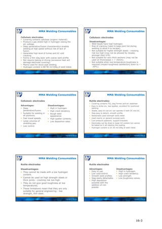 Copyright © TWI Ltd
Cellulosic electrodes:
 Covering contains cellulose (organic material).
 Produce a gas shield high in hydrogen raising the
arc voltage.
 Deep penetration/fusion characteristics enables
welding at high speed without risk of lack of
fusion.
 Generates high level of fumes and H2 cold
cracking.
 Forms a thin slag layer with coarse weld profile.
 Not require baking or drying (excessive heat will
damage electrode covering).
 Mainly used for stove pipe welding.
 Hydrogen content is 80-90 ml/100g of weld metal.
MMA Welding Consumables
Copyright © TWI Ltd
MMA Welding Consumables
Cellulosic electrodes
Disadvantages:
 Weld beads have high hydrogen.
 Risk of cracking (need to keep joint hot during
welding to allow H to escape).
 Not suitable for higher strength steels - cracking
risk too high (may not be allowed for Grades
stronger than X70).
 Not suitable for very thick sections (may not be
used on thicknesses > ~ 35mm).
 Not suitable when low temperature toughness is
required (impact toughness satisfactory down to ~
-20°C).
Copyright © TWI Ltd
Advantages:
 Deep
penetration/fusion.
 Suitable for welding in
all positions.
 Fast travel speeds.
 Large volumes of
shielding gas.
 Low control.
Disadvantages:
 High in hydrogen.
 High crack tendency.
 Rough weld
appearance.
 High spatter contents.
 Low deposition rates.
MMA Welding Consumables
Cellulosic electrodes
Copyright © TWI Ltd
Rutile electrodes:
 Covering contains TiO2 slag former and arc stabiliser.
 Easy to strike arc, less spatter, excellent for positional
welding.
 Stable, easy-to-use arc can operate in both DC and AC.
 Slag easy to detach, smooth profile.
 Reasonably good strength weld metal.
 Used mainly on general purpose work.
 Low pressure pipework, support brackets.
 Electrodes can be dried to lower H2 content but cannot
be baked as it will destroy the coating.
 Hydrogen content is 25-30 ml/100g of weld metal.
MMA Welding Consumables
Copyright © TWI Ltd
Rutile electrodes
Disadvantages:
 They cannot be made with a low hydrogen
content.
 Cannot be used on high strength steels or
thick joints - cracking risk too high.
 They do not give good toughness at low
temperatures.
 These limitations mean that they are only
suitable for general engineering - low
strength, thin steel.
MMA Welding Consumables
Copyright © TWI Ltd
Advantages:
 Easy to use.
 Low cost/control.
 Smooth weld profiles.
 Slag easily detachable.
 High deposition
possible with the
addition of iron
powder.
Disadvantages:
 High in hydrogen.
 High crack tendency.
 Low strength.
 Low toughness values.
MMA Welding Consumables
Rutile electrodes
16-3
 