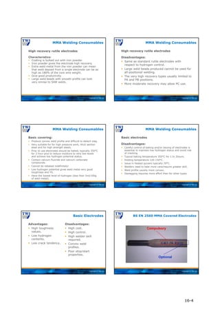 Copyright © TWI Ltd
MMA Welding Consumables
High recovery rutile electrodes
Characteristics:
 Coating is bulked out with iron powder.
 Iron powder gives the electrode high recovery.
 Extra weld metal from the iron powder can mean
that weld deposit from a single electrode can be as
high as 180% of the core wire weight.
 Give good productivity.
 Large weld beads with smooth profile can look
very similar to SAW welds.
Copyright © TWI Ltd
High recovery rutile electrodes
Disadvantages:
 Same as standard rutile electrodes with
respect to hydrogen control.
 Large weld beads produced cannot be used for
all-positional welding.
 The very high recovery types usually limited to
PA and PB positions.
 More moderate recovery may allow PC use.
MMA Welding Consumables
Copyright © TWI Ltd
Basic covering:
 Produce convex weld profile and difficult to detach slag.
 Very suitable for for high pressure work, thick section
steel and for high strength steels.
 Prior to use electrodes should be baked, typically 350°C
for 2 hour plus to reduce moisture to very low levels
and achieve low hydrogen potential status.
 Contain calcium fluoride and calcium carbonate
compounds.
 Cannot be rebaked indefinitely!
 Low hydrogen potential gives weld metal very good
toughness and YS.
 Have the lowest level of hydrogen (less than 5ml/100g
of weld metal).
MMA Welding Consumables
Copyright © TWI Ltd
Basic electrodes
Disadvantages:
 Careful control of baking and/or issuing of electrodes is
essential to maintain low hydrogen status and avoid risk
of cracking.
 Typical baking temperature 350°C for 1 to 2hours.
 Holding temperature 120-150°C.
 Issue in heated quivers typically 70°C.
 Welders need to take more care/require greater skill.
 Weld profile usually more convex.
 Deslagging requires more effort than for other types.
MMA Welding Consumables
Copyright © TWI Ltd
Advantages:
 High toughness
values.
 Low hydrogen
contents.
 Low crack tendency.
Disadvantages:
 High cost.
 High control.
 High welder skill
required.
 Convex weld
profiles.
 Poor stop/start
properties.
Basic Electrodes
Copyright © TWI Ltd
BS EN 2560 MMA Covered Electrodes
Copyright © 2004 TWI Ltd
Compulsory
Optional
16-4
 