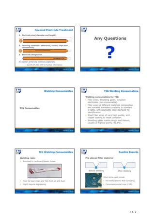 Copyright © TWI Ltd
1. Electrode size (diameter and length).
2. Covering condition: adherence, cracks, chips and
concentricity.
3. Electrode designation.
EN 2560-E 51 3 B
Arc ignition enhancing materials (optional!)
See BS EN ISO 544 for further information
Covered Electrode Treatment
Copyright © TWI Ltd
Any Questions
?
Copyright © TWI Ltd
TIG Consumables
Welding Consumables
Copyright © TWI Ltd
Welding consumables for TIG:
 Filler wires, Shielding gases, tungsten
electrodes (non-consumable).
 Filler wires of different materials composition
and variable diameters available in standard
lengths, with applicable code stamped for
identification.
 Steel Filler wires of very high quality, with
copper coating to resist corrosion.
 Shielding gases mainly Argon and Helium,
usually of highest purity (99.9%).
TIG Welding Consumables
Copyright © TWI Ltd
TIG Welding Consumables
Welding rods:
 Supplied in cardboard/plastic tubes.
 Must be kept clean and free from oil and dust.
 Might require degreasing.
Courtesy of Lincoln Electric
Copyright © TWI Ltd
Pre-placed filler material
Fusible Inserts
Before Welding After Welding
Other terms used include:
 EB inserts (Electric Boat Company).
 Consumable socket rings (CSR).
16-7
 