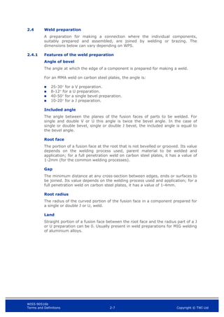 WIS5-90516b
Terms and Definitions 2-7 Copyright © TWI Ltd
2.4 Weld preparation
A preparation for making a connection where the individual components,
suitably prepared and assembled, are joined by welding or brazing. The
dimensions below can vary depending on WPS.
2.4.1 Features of the weld preparation
Angle of bevel
The angle at which the edge of a component is prepared for making a weld.
For an MMA weld on carbon steel plates, the angle is:
 25-30 for a V preparation.
 8-12 for a U preparation.
 40-50 for a single bevel preparation.
 10-20 for a J preparation.
Included angle
The angle between the planes of the fusion faces of parts to be welded. For
single and double V or U this angle is twice the bevel angle. In the case of
single or double bevel, single or double J bevel, the included angle is equal to
the bevel angle.
Root face
The portion of a fusion face at the root that is not bevelled or grooved. Its value
depends on the welding process used, parent material to be welded and
application; for a full penetration weld on carbon steel plates, it has a value of
1-2mm (for the common welding processes).
Gap
The minimum distance at any cross-section between edges, ends or surfaces to
be joined. Its value depends on the welding process used and application; for a
full penetration weld on carbon steel plates, it has a value of 1-4mm.
Root radius
The radius of the curved portion of the fusion face in a component prepared for
a single or double J or U, weld.
Land
Straight portion of a fusion face between the root face and the radius part of a J
or U preparation can be 0. Usually present in weld preparations for MIG welding
of aluminium alloys.
 