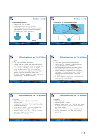 Copyright © TWI Ltd
Fusible Inserts
Consumable inserts:
 Used for root runs on pipes.
 Used in conjunction with TIG welding.
 Available for carbon steel, Cr-Mo steel, austenitic
stainless steel, nickel and copper-nickel alloys.
 Different shapes to suit application.
Radius
Copyright © TWI Ltd
Fusible Inserts
Application of consumable inserts
Copyright © TWI Ltd
Argon
 Low cost and greater availability.
 Heavier than air - lower flow rates than Helium.
 Low thermal conductivity - wide top bead profile.
 Low ionisation potential - easier arc starting,
better arc stability with AC, cleaning effect.
 For the same arc current produce less heat than
helium - reduced penetration, wider HAZ.
 To obtain the same arc power, argon requires a
higher current - increased undercut.
Shielding Gases for TIG Welding
Copyright © TWI Ltd
Helium
 Costly and lower availability than Argon.
 Lighter than air - requires a higher flow rate
compared with argon (2-3 times).
 Higher ionisation potential - poor arc stability
with AC, less forgiving for manual welding.
 For the same arc current produce more heat
than argon - increased penetration, welding of
metals with high melting point or thermal
conductivity.
 To obtain the same arc power, helium requires a
lower current - no undercut.
Shielding Gases for TIG Welding
Copyright © TWI Ltd
Hydrogen
 Not an inert gas - not used as a primary
shielding gas.
 Increase the heat input - faster travel speed and
increased penetration.
 Better wetting action - improved bead profile.
 Produce a cleaner weld bead surface.
 Added to argon (up to 5%) - only for austenitic
stainless steels and nickel alloys.
 Flammable and explosive.
Shielding Gases for TIG Welding
Copyright © TWI Ltd
Nitrogen
 Not an inert gas.
 High availability – cheap.
 Added to argon (up to 5%) - only for back purge
for duplex stainless, austenitic stainless steels
and copper alloys.
 Not used for mild steels (age embrittlement).
 Strictly prohibited in case of Ni and Ni alloys
(porosity).
Shielding Gases for TIG Welding
16-8
 