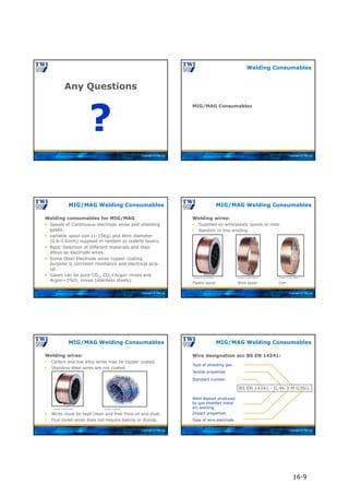 Copyright © TWI Ltd
Any Questions
?
Copyright © TWI Ltd
MIG/MAG Consumables
Welding Consumables
Copyright © TWI Ltd
Welding consumables for MIG/MAG
 Spools of Continuous electrode wires and shielding
gases.
 variable spool size (1-15Kg) and Wire diameter
(0.6-1.6mm) supplied in random or orderly layers.
 Basic Selection of different materials and their
alloys as electrode wires.
 Some Steel Electrode wires copper coating
purpose is corrosion resistance and electrical pick-
up.
 Gases can be pure CO2, CO2+Argon mixes and
Argon+2%O2 mixes (stainless steels).
MIG/MAG Welding Consumables
Copyright © TWI Ltd
MIG/MAG Welding Consumables
Welding wires:
 Supplied on wire/plastic spools or coils.
Plastic spool Wire spool Coil
 Random or line winding.
Courtesy of Lincoln Electric
Courtesy of Lincoln Electric Courtesy of Lincoln Electric
Copyright © TWI Ltd
MIG/MAG Welding Consumables
Welding wires:
 Carbon and low alloy wires may be copper coated.
 Stainless steel wires are not coated.
 Wires must be kept clean and free from oil and dust.
 Flux cored wires does not require baking or drying.
Courtesy of Lincoln Electric Courtesy of ESAB AB
Copyright © TWI Ltd
MIG/MAG Welding Consumables
Wire designation acc BS EN 14341:
BS EN 14341 - G 46 3 M G3Si1
Standard number
Weld deposit produced
by gas shielded metal
arc welding
Tensile properties
Impact properties
Type of shielding gas
Type of wire electrode
16-9
 