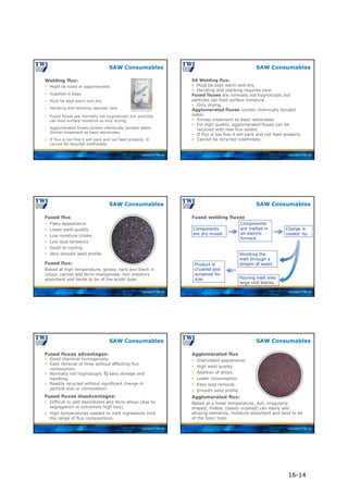 Copyright © TWI Ltd
Welding flux:
SAW Consumables
 Fused fluxes are normally not hygroscopic but particles
can hold surface moisture so only drying.
 Agglomerated fluxes contain chemically bonded water.
Similar treatment as basic electrodes.
 If flux is too fine it will pack and not feed properly. It
cannot be recycled indefinitely.
 Might be fused or agglomerated.
 Supplied in bags.
 Must be kept warm and dry.
 Handling and stacking requires care.
Courtesy of Lincoln Electric
Copyright © TWI Ltd
SA Welding flux:
 Must be kept warm and dry.
 Handling and stacking requires care.
Fused fluxes are normally not hygroscopic but
particles can hold surface moisture.
 Only drying.
Agglomerated fluxes contain chemically bonded
water.
 Similar treatment as basic electrodes.
 For high quality, agglomerated fluxes can be
recycled with new flux added.
 If flux is too fine it will pack and not feed properly.
 Cannot be recycled indefinitely.
SAW Consumables
Copyright © TWI Ltd
SAW Consumables
Fused flux:
Baked at high temperature, glossy, hard and black in
colour, cannot add ferro-manganese, non moisture
absorbent and tends to be of the acidic type.
Fused flux
 Flaky appearance.
 Lower weld quality.
 Low moisture intake.
 Low dust tendency.
 Good re-cycling.
 Very smooth weld profile.
Copyright © TWI Ltd
Fused welding fluxes
SAW Consumables
Components
are dry mixed.
Components
are melted in
an electric
furnace.
Charge is
cooled by:
Shooting the
melt through a
stream of water.
Pouring melt onto
large chill blocks.
Product is
crushed and
screened for
size.
Copyright © TWI Ltd
SAW Consumables
Fused fluxes advantages:
 Good chemical homogeneity.
 Easy removal of fines without affecting flux
composition.
 Normally not hygroscopic  easy storage and
handling.
 Readily recycled without significant change in
particle size or composition.
Fused fluxes disadvantages:
 Difficult to add deoxidizers and ferro-alloys (due to
segregation or extremely high loss).
 High temperatures needed to melt ingredients limit
the range of flux compositions.
Copyright © TWI Ltd
SAW Consumables
Agglomerated flux:
Baked at a lower temperature, dull, irregularly
shaped, friable, (easily crushed) can easily add
alloying elements, moisture absorbent and tend to be
of the basic type.
Agglomerated flux
 Granulated appearance.
 High weld quality.
 Addition of alloys.
 Lower consumption.
 Easy slag removal.
 Smooth weld profile
16-14
 