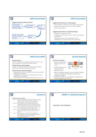 Copyright © TWI Ltd
Agglomerated welding fluxes
SAW Consumables
Components
are powdered
and dry mixed.
Components
are bonded.
The wet
mix is
pelletized.
Pellets are
baked.
Pellets are broken
up and screened
for size.
Copyright © TWI Ltd
SAW Consumables
Agglomerated fluxes advantages:
 Easy addition of deoxidizers and alloying elements.
 Usable with thicker layer of flux when welding.
 Colour identification.
Agglomerated fluxes disadvantages:
 Tendency to absorb moisture.
 Possible gas evolution from the molten slag leading
to porosity.
 Possible change in flux composition due to
segregation or removal of fine mesh particles.
Copyright © TWI Ltd
SAW Consumables
Mixed fluxes advantages:
Several commercial fluxes may be mixed for highly
critical or proprietary welding operations.
Mixed fluxes disadvantages:
 Segregation of the combined fluxes during shipment,
storage and handling.
 Segregation occurring in the feeding and recovery
systems during welding.
 Inconsistency in the combined flux from mix to mix.
Mixed fluxes
Two or more fused or bonded fluxes are mixed in any
ratio necessary to yield the desired results.
Copyright © TWI Ltd
Ceramic backing:
Ceramic Backing
 Used to support the
weld pool on root
runs.
 Usually fitted on an
aluminium self
adhesive tape.
 Allow increased welding current without danger
of burn-through  increased productivity,
consistent quality.
 Different profiles to suit different applications.
 No backing/drying required.
Copyright © TWI Ltd
Welding consumables:
 QU 1: Why are basic electrodes used mainly on high
strength materials and what controls are
required when using basic electrodes?
 QU 2: What standard is the following electrode
classification taken from and briefly discuss
each separate part of the coding? E 80 18 M
 QU 3: Why are cellulose electrodes commonly used
for the welding of pressure pipe lines?
 QU 4: Give a brief description of fusible insert and
state two alterative names given for the
insert?
 QU 5: What standard is the following electrode
classification taken from, and briefly discuss
each separate part of the coding?
E 42 3 1Ni B 4 2 H10
Questions
Copyright © TWI Ltd
Inspection and Validation
CSWIP 3.1 Welding Inspector
16-15
 