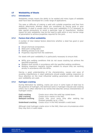 WIS5-90516b
Weldability of Steels 17-1 Copyright © TWI Ltd
17 Weldability of Steels
17.1 Introduction
Weldability simply means the ability to be welded and many types of weldable
steel have been developed for a wide range of applications.
The ease or difficulty of making a weld with suitable properties and free from
defects determines whether steels are considered as having good or poor
weldability. A steel is usually said to have poor weldability if it is necessary to
take special precautions to avoid a particular type of imperfection. Another
reason for poor weldability may be the need to weld within a very narrow range
of parameters to achieve properties required for the joint.
17.2 Factors that affect weldability
A number of inter-related factors determine whether a steel has good or poor
weldability:
 Actual chemical composition.
 Weld joint configuration.
 Welding process to be used.
 Properties required from the weldment.
For steels with poor weldability it is particularly necessary to ensure that:
 WPSs give welding conditions that do not cause cracking but achieve the
specified properties.
 Welders work strictly in accordance with the specified welding conditions.
 Welding inspectors regularly monitor welders to ensure they are working
strictly in accordance with the WPSs.
Having a good understanding of the characteristics, causes and ways of
avoiding imperfections in steel weldments should enable welding inspectors to
focus attention on the most influential welding parameters when steels with
poor weldability are used.
17.3 Hydrogen cracking
During fabrication by welding, cracks can occur in some types of steel due to
the presence of hydrogen, the technical name is hydrogen induced cold cracking
(HICC) but is often referred to by names that describe various characteristics of
hydrogen cracks:
Cold cracking Cracks occur when the weld has cooled down.
HAZ cracking Cracks occur mainly in the HAZ.
Delayed cracking Cracks may occur some time after welding has
finished (possibly up to ~72h).
Underbead cracking Cracks occur in the HAZ beneath a weld bead.
Although most hydrogen cracks occur in the HAZ, there are circumstances when
they may form in weld metal.
 