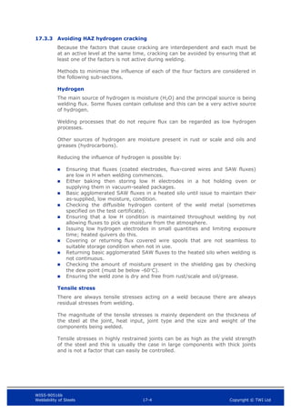 WIS5-90516b
Weldability of Steels 17-4 Copyright © TWI Ltd
17.3.3 Avoiding HAZ hydrogen cracking
Because the factors that cause cracking are interdependent and each must be
at an active level at the same time, cracking can be avoided by ensuring that at
least one of the factors is not active during welding.
Methods to minimise the influence of each of the four factors are considered in
the following sub-sections.
Hydrogen
The main source of hydrogen is moisture (H2O) and the principal source is being
welding flux. Some fluxes contain cellulose and this can be a very active source
of hydrogen.
Welding processes that do not require flux can be regarded as low hydrogen
processes.
Other sources of hydrogen are moisture present in rust or scale and oils and
greases (hydrocarbons).
Reducing the influence of hydrogen is possible by:
 Ensuring that fluxes (coated electrodes, flux-cored wires and SAW fluxes)
are low in H when welding commences.
 Either baking then storing low H electrodes in a hot holding oven or
supplying them in vacuum-sealed packages.
 Basic agglomerated SAW fluxes in a heated silo until issue to maintain their
as-supplied, low moisture, condition.
 Checking the diffusible hydrogen content of the weld metal (sometimes
specified on the test certificate).
 Ensuring that a low H condition is maintained throughout welding by not
allowing fluxes to pick up moisture from the atmosphere.
 Issuing low hydrogen electrodes in small quantities and limiting exposure
time; heated quivers do this.
 Covering or returning flux covered wire spools that are not seamless to
suitable storage condition when not in use.
 Returning basic agglomerated SAW fluxes to the heated silo when welding is
not continuous.
 Checking the amount of moisture present in the shielding gas by checking
the dew point (must be below -60C).
 Ensuring the weld zone is dry and free from rust/scale and oil/grease.
Tensile stress
There are always tensile stresses acting on a weld because there are always
residual stresses from welding.
The magnitude of the tensile stresses is mainly dependent on the thickness of
the steel at the joint, heat input, joint type and the size and weight of the
components being welded.
Tensile stresses in highly restrained joints can be as high as the yield strength
of the steel and this is usually the case in large components with thick joints
and is not a factor that can easily be controlled.
 
