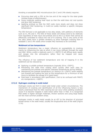 WIS5-90516b
Weldability of Steels 17-6 Copyright © TWI Ltd
Avoiding a susceptible HAZ microstructure (for C and C-Mn steels) requires:
 Procuring steel with a CEV at the low end of the range for the steel grade
(limited scope of effectiveness).
 Using moderate welding heat input so that the weld does not cool quickly
and give HAZ hardening.
 Applying preheat so that the HAZ cools more slowly and does not show
significant HAZ hardening; in multi-run welds maintain a specific interpass
temperature.
The CEV formula is not applicable to low alloy steels, with additions of elements
such as Cr, Mo and V. The HAZ of these steels will always tend to be relatively
hard regardless of heat input and preheat and so this is a factor that cannot be
effectively controlled to reduce the risk of H cracking. This is why some of the
low alloy steels have a greater tendency to show hydrogen cracking than in
weldable C and C-Mn steels which enable HAZ hardness to be controlled.
Weldment at low temperature
Weldment temperature has a major influence on susceptibility to cracking
mainly by influencing the rate at which H can move (diffuse) through the weld
and HAZ. While a weld is relatively warm (>~300°C) H will diffuse quite rapidly
and escape into the atmosphere rather than be trapped and cause
embrittlement.
The influence of low weldment temperature and risk of trapping H in the
weldment can be reduced by:
 Applying a suitable preheat temperature (typically 50 to ~250°C).
 Preventing the weld from cooling down quickly after each pass by
maintaining the preheat and specific interpass temperatures during welding.
 Maintaining the preheat temperature (or raising it to ~250°C) when welding
has finished and holding the joint at this temperature for a minimum of two
hours to facilitate the escape of H (post-heat).
 Post-heat in accordance with specification, (not to be confused with PWHT)
at a temperature ~600°C.
17.3.4 Hydrogen cracking in weld metal
Hydrogen cracks can form in steel weld metal under certain circumstances. The
mechanism of cracking and identification of all the influencing factors is less
clearly understood than for HAZ cracking but can occur when welding conditions
cause H to become trapped in weld metal rather than in HAZ. It is recognised
that welds in higher strength materials, thicker sections and using large beads
are the most common problem areas.
Hydrogen cracks in weld metal usually lie at 45° to the direction of principal
tensile stress in the weld metal, usually the longitudinal axis of the weld (Figure
17.4).
 