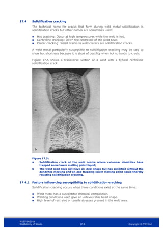 WIS5-90516b
Weldability of Steels 17-8 Copyright © TWI Ltd
17.4 Solidification cracking
The technical name for cracks that form during weld metal solidification is
solidification cracks but other names are sometimes used:
 Hot cracking: Occur at high temperatures while the weld is hot.
 Centreline cracking: Down the centreline of the weld bead.
 Crater cracking: Small cracks in weld craters are solidification cracks.
A weld metal particularly susceptible to solidification cracking may be said to
show hot shortness because it is short of ductility when hot so tends to crack.
Figure 17.5 shows a transverse section of a weld with a typical centreline
solidification crack.
Figure 17.5:
a Solidification crack at the weld centre where columnar dendrites have
trapped some lower melting point liquid;
b The weld bead does not have an ideal shape but has solidified without the
dendrites meeting end-on and trapping lower melting point liquid thereby
resisting solidification cracking.
17.4.1 Factors influencing susceptibility to solidification cracking
Solidification cracking occurs when three conditions exist at the same time:
 Weld metal has a susceptible chemical composition.
 Welding conditions used give an unfavourable bead shape.
 High level of restraint or tensile stresses present in the weld area.
a
b
 