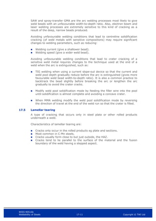 WIS5-90516b
Weldability of Steels 17-11 Copyright © TWI Ltd
SAW and spray-transfer GMA are the arc welding processes most likely to give
weld beads with an unfavourable width-to-depth ratio. Also, electron beam and
laser welding processes are extremely sensitive to this kind of cracking as a
result of the deep, narrow beads produced.
Avoiding unfavourable welding conditions that lead to centreline solidification
cracking (of weld metals with sensitive compositions) may require significant
changes to welding parameters, such as reducing:
 Welding current (give a shallower bead).
 Welding speed (give a wider weld bead).
Avoiding unfavourable welding conditions that lead to crater cracking of a
sensitive weld metal requires changes to the technique used at the end of a
weld when the arc is extinguished, such as:
 TIG welding when using a current slope-out device so that the current and
weld pool depth gradually reduce before the arc is extinguished (gives more
favourable weld bead width-to-depth ratio). It is also a common practice to
backtrack the bead slightly before breaking the arc or lengthen the arc
gradually to avoid the crater cracks.
 Modify weld pool solidification mode by feeding the filler wire into the pool
until solidification is almost complete and avoiding a concave crater.
 When MMA welding modify the weld pool solidification mode by reversing
the direction of travel at the end of the weld run so that the crater is filled.
17.5 Lamellar tearing
A type of cracking that occurs only in steel plate or other rolled products
underneath a weld.
Characteristics of lamellar tearing are:
 Cracks only occur in the rolled products eg plate and sections.
 Most common in C-Mn steels.
 Cracks usually form close to but just outside, the HAZ.
 Cracks tend to lie parallel to the surface of the material and the fusion
boundary of the weld having a stepped aspect.
 