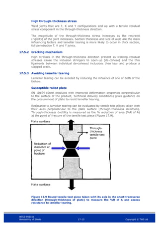 WIS5-90516b
Weldability of Steels 17-13 Copyright © TWI Ltd
High through-thickness stress
Weld joints that are T, K and Y configurations end up with a tensile residual
stress component in the through-thickness direction.
The magnitude of the through-thickness stress increases as the restraint
(rigidity) of the joint increases. Section thickness and size of weld are the main
influencing factors and lamellar tearing is more likely to occur in thick section,
full penetration T, K and Y joints.
17.5.2 Cracking mechanism
High stresses in the through-thickness direction present as welding residual
stresses cause the inclusion stringers to open-up (de-cohese) and the thin
ligaments between individual de-cohesed inclusions then tear and produce a
stepped crack.
17.5.3 Avoiding lamellar tearing
Lamellar tearing can be avoided by reducing the influence of one or both of the
factors.
Susceptible rolled plate
EN 10164 (Steel products with improved deformation properties perpendicular
to the surface of the product, Technical delivery conditions) gives guidance on
the procurement of plate to resist lamellar tearing.
Resistance to lamellar tearing can be evaluated by tensile test pieces taken with
their axes perpendicular to the plate surface (through-thickness direction).
Through-thickness ductility is measured as the % reduction of area (%R of A)
at the point of fracture of the tensile test piece (Figure 17.9).
Figure 17.9 Round tensile test piece taken with its axis in the short-transverse
direction (through-thickness of plate) to measure the %R of A and assess
resistance to lamellar tearing.
Plate surface
Plate surface
Through-
thickness
tensile test
piece
Reduction of
diameter at
point of
fracture
 