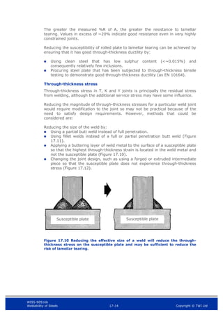 WIS5-90516b
Weldability of Steels 17-14 Copyright © TWI Ltd
The greater the measured %R of A, the greater the resistance to lamellar
tearing. Values in excess of ~20% indicate good resistance even in very highly
constrained joints.
Reducing the susceptibility of rolled plate to lamellar tearing can be achieved by
ensuring that it has good through-thickness ductility by:
 Using clean steel that has low sulphur content (<~0.015%) and
consequently relatively few inclusions.
 Procuring steel plate that has been subjected to through-thickness tensile
testing to demonstrate good through-thickness ductility (as EN 10164).
Through-thickness stress
Through-thickness stress in T, K and Y joints is principally the residual stress
from welding, although the additional service stress may have some influence.
Reducing the magnitude of through-thickness stresses for a particular weld joint
would require modification to the joint so may not be practical because of the
need to satisfy design requirements. However, methods that could be
considered are:
Reducing the size of the weld by:
 Using a partial butt weld instead of full penetration.
 Using fillet welds instead of a full or partial penetration butt weld (Figure
17.11).
 Applying a buttering layer of weld metal to the surface of a susceptible plate
so that the highest through-thickness strain is located in the weld metal and
not the susceptible plate (Figure 17.10).
 Changing the joint design, such as using a forged or extruded intermediate
piece so that the susceptible plate does not experience through-thickness
stress (Figure 17.12).
Figure 17.10 Reducing the effective size of a weld will reduce the through-
thickness stress on the susceptible plate and may be sufficient to reduce the
risk of lamellar tearing.
Susceptible plate Susceptible plate
 