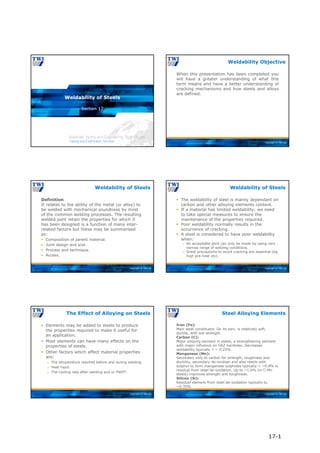 Copyright © TWI Ltd
Section 17
Weldability of Steels
Copyright © TWI Ltd
When this presentation has been completed you
will have a greater understanding of what this
term means and have a better understanding of
cracking mechanisms and how steels and alloys
are defined.
Weldability Objective
Copyright © TWI Ltd
Definition
It relates to the ability of the metal (or alloy) to
be welded with mechanical soundness by most
of the common welding processes. The resulting
welded joint retain the properties for which it
has been designed is a function of many inter-
related factors but these may be summarised
as:
 Composition of parent material.
 Joint design and size.
 Process and technique.
 Access.
Weldability of Steels
Copyright © TWI Ltd
 The weldability of steel is mainly dependant on
carbon and other alloying elements content.
 If a material has limited weldability, we need
to take special measures to ensure the
maintenance of the properties required.
 Poor weldability normally results in the
occurrence of cracking.
 A steel is considered to have poor weldability
when:
 An acceptable joint can only be made by using very
narrow range of welding conditions.
 Great precautions to avoid cracking are essential (eg
high pre-heat etc).
Weldability of Steels
Copyright © TWI Ltd
 Elements may be added to steels to produce
the properties required to make it useful for
an application.
 Most elements can have many effects on the
properties of steels.
 Other factors which affect material properties
are:
 The temperature reached before and during welding.
 Heat input.
 The cooling rate after welding and or PWHT.
The Effect of Alloying on Steels
Copyright © TWI Ltd
Iron (Fe):
Main steel constituent. On its own, is relatively soft,
ductile, with low strength.
Carbon (C):
Major alloying element in steels, a strengthening element
with major influence on HAZ hardness. Decreases
weldability typically < ~ 0.25%.
Manganese (Mn):
Secondary only to carbon for strength, toughness and
ductility, secondary de-oxidiser and also reacts with
sulphur to form manganese sulphides typically < ~0.8% is
residual from steel de-oxidation. Up to ~1.6% (in C-Mn
steels) improves strength and toughness.
Silicon (Si):
Residual element from steel de-oxidation typically to
~0.35%.
Steel Alloying Elements
17-1
 