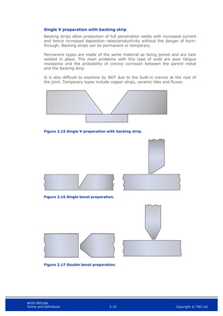 WIS5-90516b
Terms and Definitions 2-10 Copyright © TWI Ltd
Single V preparation with backing strip
Backing strips allow production of full penetration welds with increased current
and hence increased deposition rates/productivity without the danger of burn-
through. Backing strips can be permanent or temporary.
Permanent types are made of the same material as being joined and are tack
welded in place. The main problems with this type of weld are poor fatigue
resistance and the probability of crevice corrosion between the parent metal
and the backing strip.
It is also difficult to examine by NDT due to the built-in crevice at the root of
the joint. Temporary types include copper strips, ceramic tiles and fluxes.
Figure 2.15 Single V preparation with backing strip.
Figure 2.16 Single bevel preparation.
Figure 2.17 Double bevel preparation.
 
