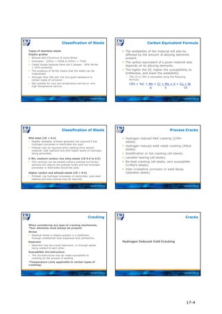 Copyright © TWI Ltd
Types of stainless steels
Duplex grades
 Alloyed with Chromium & some Nickel.
 Examples - 22%Cr + 5%Ni & 25%Cr + 7%Ni.
 Called duplex because there are 2 phases - 50% ferrite
+ 50% austenite.
 The presence of ferrite means that the steels can be
magnetised.
 Stronger than 304 and 316 and good resistance to
certain types of corrosion.
 Not suitable for very low temperature service or very
high temperature service.
Classification of Steels
Copyright © TWI Ltd
 The weldability of the material will also be
affected by the amount of alloying elements
present.
 The carbon equivalent of a given material also
depends on its alloying elements.
 The higher the CE, higher the susceptibility to
brittleness, and lower the weldability.
 The CE or CEV is calculated using the following
formula:
Carbon Equivalent Formula
CEV = %C + Mn + Cr + Mo + V + Cu + Ni
6 5 15
Copyright © TWI Ltd
Mild steel (CE < 0.4)
 Readily weldable, preheat generally not required if low
hydrogen processes or electrodes are used.
 Preheat may be required when welding thick section
material, high restraint and with higher levels of hydrogen
being generated.
C-Mn, medium carbon, low alloy steels (CE 0.4 to 0.5)
 Thin sections can be welded without preheat but thicker
sections will require low preheat levels and low hydrogen
processes or electrodes should be used.
Higher carbon and alloyed steels (CE > 0.5)
 Preheat, low hydrogen processes or electrodes, post weld
heating and slow cooling may be required.
Classification of Steels
Copyright © TWI Ltd
 Hydrogen induced HAZ cracking (C/Mn
steels).
 Hydrogen induced weld metal cracking (HSLA
steels).
 Solidification or hot cracking (all steels).
 Lamellar tearing (all steels).
 Re-heat cracking (all steels, very susceptible
Cr/Mo/V steels).
 Inter-crystalline corrosion or weld decay
(stainless steels).
Process Cracks
Copyright © TWI Ltd
When considering any type of cracking mechanism,
*four elements must always be present:
Stress
 Residual stress is always present in a weldment,
through unbalanced local expansion and contraction.
Restraint
 Restraint may be a local restriction, or through plates
being welded to each other.
Susceptible microstructure
 The microstructure may be made susceptible to
cracking by the process of welding.
*Temperature (only applicable to certain types of
cracking).
Cracking
Copyright © TWI Ltd
Hydrogen Induced Cold Cracking
Cracks
17-4
 