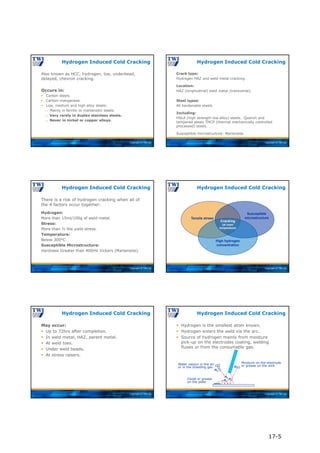 Copyright © TWI Ltd
Also known as HCC, hydrogen, toe, underbead,
delayed, chevron cracking.
Occurs in:
 Carbon steels.
 Carbon-manganese.
 Low, medium and high alloy steels:
 Mainly in ferritic or martensitic steels.
 Very rarely in duplex stainless steels.
 Never in nickel or copper alloys.
Hydrogen Induced Cold Cracking
Copyright © TWI Ltd
Crack type:
Hydrogen HAZ and weld metal cracking.
Location:
HAZ (longitudinal) weld metal (transverse).
Steel types:
All hardenable steels.
Including:
HSLA (high strength low alloy) steels. Quench and
tempered steels TMCP (thermal mechanically controlled
processed) steels.
Susceptible microstructure: Martensite.
Hydrogen Induced Cold Cracking
Copyright © TWI Ltd
There is a risk of hydrogen cracking when all of
the 4 factors occur together:
Hydrogen:
More than 15ml/100g of weld metal.
Stress:
More than ½ the yield stress.
Temperature:
Below 300°C.
Susceptible Microstructure:
Hardness Greater than 400HV Vickers (Martensite).
Hydrogen Induced Cold Cracking
Copyright © TWI Ltd
Hydrogen Induced Cold Cracking
Tensile stress
Susceptible
microstructure
High hydrogen
concentration
Cracking
(at room
temperature)
Copyright © TWI Ltd
May occur:
 Up to 72hrs after completion.
 In weld metal, HAZ, parent metal.
 At weld toes.
 Under weld beads.
 At stress raisers.
Hydrogen Induced Cold Cracking
Copyright © TWI Ltd
H2
H2
H2
H2
H2
Moisture on the electrode
or grease on the wire
Water vapour in the air
or in the shielding gas
Oxide or grease
on the plate
 Hydrogen is the smallest atom known.
 Hydrogen enters the weld via the arc.
 Source of hydrogen mainly from moisture
pick-up on the electrodes coating, welding
fluxes or from the consumable gas.
Hydrogen Induced Cold Cracking
17-5
 