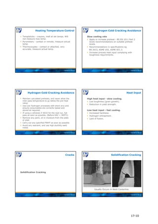 Copyright © TWI Ltd
 Tempilsticks - crayons, melt at set temps. Will
not measure max temp.
 Pyrometers - contact or remote, measure actual
temp.
 Thermocouples - contact or attached, very
accurate, measure actual temp.
Heating Temperature Control
Copyright © TWI Ltd
Slow cooling rate
 Apply or increase preheat - BS EN 1011 Part 2
Gives recommendations on suitable preheat
levels.
 Recommendations in specifications eg
BS 2633, ASME VIII, ASME B31.3.
 Increase process heat input complying with
toughness requirements.
Hydrogen Cold Cracking Avoidance
Copyright © TWI Ltd
 Maintain calculated preheats, and never allow the
inter-pass temperature to go below the pre-heat
value.
 Use Low Hydrogen processes with short arcs and
ensure consumables are correctly baked and
stored as required.
 If using a cellulosic E 6010 for the root run, hot
pass as soon as possible. (Before HAZ < 300°C).
 Remove any paint, oil or moisture from the plate
or pipe.
 Carry out any specified PWHT as soon as possible.
 Avoid any restraint, and use high ductility weld
metal.
Hydrogen Cold Cracking Avoidance
Copyright © TWI Ltd
High heat input - slow cooling.
 Low toughness (grain growth).
 Reduction in yield strength.
Low heat input - fast cooling.
 Increased hardness.
 Hydrogen entrapment.
 Lack of fusion.
Heat Input
Copyright © TWI Ltd
Solidification Cracking
Cracks
Copyright © TWI Ltd
Usually Occurs in Weld Centerline
Solidification Cracking
17-10
 