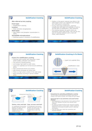 Copyright © TWI Ltd
Also referred as hot cracking
Crack type:
 Solidification cracking.
Location:
 Weld centreline (longitudinal).
Steel types:
 High sulphur and phosphor concentration in
steels.
Susceptible microstructure:
 Columnar grains In direction of solidification.
Solidification Cracking
Copyright © TWI Ltd
 Sulphur in the parent material may dilute in the
weld metal to form iron sulphides (low strength,
low melting point compounds).
 During weld metal solidification, columnar
crystals push still liquid iron sulphides in front to
the last place of solidification, weld centerline.
 The bonding between the grains which are
themselves under great stress. may now be very
poor to maintain cohesion and a crack will
result, weld centerline.
Solidification Cracking
Copyright © TWI Ltd
Factors for solidification cracking
 Columnar grain growth with impurities in weld
metal (sulphur, phosphor and carbon).
 The amount of stress/restraint.
 Joint design high depth to width ratios.
 Liquid iron sulphides are formed around solidifying
grains.
 High contractional strains are present.
 High dilution processes are being used.
 There is a high carbon content in the weld metal.
 Most commonly occurring in sub-arc welded
joints.
Solidification Cracking
Copyright © TWI Ltd
Liquid iron sulphide films
Solidification crack
Contractional strain
*
Solidification Cracking in Fe Steels
Copyright © TWI Ltd
Solidification Cracking
Deep, narrower weld bead
On solidification the bonding
between the grains may now
be very poor to maintain
cohesion and a crack may
result.
Shallow, wider weld bead
On solidification the bonding
between the grains may be
adequate to maintain
cohesion and a crack is
unlikely to occur.
HAZ HAZ
Intergranular liquid film
Columnar
grains Columnar
grains
Copyright © TWI Ltd
Precautions for controlling solidification cracking
The first steps in eliminating this problem would be to
choose a low dilution process, and change the joint design.
Grind and seal in any lamination and avoid further
dilution?
 Add Manganese to the electrode to form spherical Mn/S
which form between the grain and maintain grain
cohesion.
 As carbon increases the Mn/S ratio required increases
exponentially and is a major factor. Carbon content %
should be a minimised by careful control in electrode
and dilution.
 Limit the heat input, hence low contraction and
minimise restraint.
Solidification Cracking
17-11
 