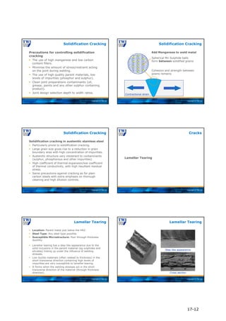 Copyright © TWI Ltd
Precautions for controlling solidification
cracking
 The use of high manganese and low carbon
content fillers.
 Minimise the amount of stress/restraint acting
on the joint during welding.
 The use of high quality parent materials, low
levels of impurities (phosphor and sulphur).
 Clean joint preparations contaminants (oil,
grease, paints and any other sulphur containing
product).
 Joint design selection depth to width ratios.
Solidification Cracking
Copyright © TWI Ltd
Spherical Mn Sulphide balls
form between solidified grains
Cohesion and strength between
grains remains
Contractional strain
Add Manganese to weld metal
Solidification Cracking
Copyright © TWI Ltd
Solidification cracking in austenitic stainless steel
 Particularly prone to solidification cracking.
 Large grain size gives rise to a reduction in grain
boundary area with high concentration of impurities.
 Austenitic structure very intolerant to contaminants
(sulphur, phosphorous and other impurities).
 High coefficient of thermal expansion/low coefficient
of thermal conductivity, with high resultant residual
stress.
 Same precautions against cracking as for plain
carbon steels with extra emphasis on thorough
cleaning and high dilution controls.
Solidification Cracking
Copyright © TWI Ltd
Lamellar Tearing
Cracks
Copyright © TWI Ltd
 Location: Parent metal just below the HAZ.
 Steel Type: Any steel type possible.
 Susceptible Microstructure: Poor through thickness
ductility.
 Lamellar tearing has a step like appearance due to the
solid inclusions in the parent material (eg sulphides and
silicates) linking up under the influence of welding
stresses.
 Low ductile materials (often related to thickness) in the
short transverse direction containing high levels of
impurities are very susceptible to lamellar tearing.
 It forms when the welding stresses act in the short
transverse direction of the material (through thickness
direction).
Lamellar Tearing
Copyright © TWI Ltd
Lamellar Tearing
Step like appearance
Cross section
17-12
 