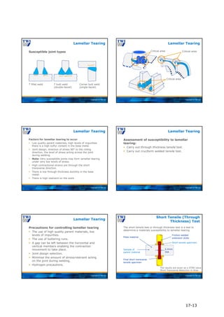 Copyright © TWI Ltd
Susceptible joint types
T fillet weld T butt weld
(double-bevel)
Corner butt weld
(single-bevel)
Lamellar Tearing
Copyright © TWI Ltd
Lamellar Tearing
Critical area
Critical area
Critical area
Copyright © TWI Ltd
Factors for lamellar tearing to occur
 Low quality parent materials, high levels of impurities
there is a high sulfur content in the base metal.
 Joint design, direction of stress 90° to the rolling
direction, the level of stress acting across the joint
during welding.
 Note: Very susceptible joints may form lamellar tearing
under very low levels of stress.
 High contractional strains are through the short
transverse direction.
 There is low through thickness ductility in the base
metal.
 There is high restraint on the work.
Lamellar Tearing
Copyright © TWI Ltd
Assessment of susceptibility to lamellar
tearing:
 Carry out through thickness tensile test.
 Carry out cruciform welded tensile test.
Lamellar Tearing
Copyright © TWI Ltd
Precautions for controlling lamellar tearing
 The use of high quality parent materials, low
levels of impurities.
 The use of buttering runs.
 A gap can be left between the horizontal and
vertical members enabling the contraction
movement to take place.
 Joint design selection.
 Minimise the amount of stress/restraint acting
on the joint during welding.
 Hydrogen precautions.
Lamellar Tearing
Copyright © TWI Ltd
The short tensile test or through thickness test is a test to
determine a materials susceptibility to lamellar tearing
Short Tensile (Through
Thickness) Test
Plate material
Friction welded
extension stubs
6.4mm
DIA
Final short transverse
tensile specimen
Short tensile specimen
Sample of
parent material
The results are given as a STRA value
Short Transverse Reduction in Area
17-13
 