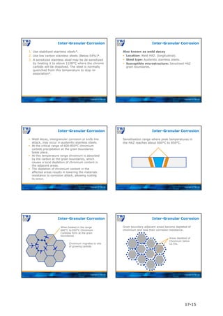 Copyright © TWI Ltd
1. Use stabilized stainless steels*.
2. Use low carbon stainless steels (Below 04%)*.
3. A sensitized stainless steel may be de-sensitized
by heating it to above 1100°C where the chrome
carbide will be dissolved. The steel is normally
quenched from this temperature to stop re-
association*.
Inter-Granular Corrosion
Copyright © TWI Ltd
Also known as weld decay
 Location: Weld HAZ. (longitudinal).
 Steel type: Austenitic stainless steels.
 Susceptible microstructure: Sensitised HAZ
grain boundaries.
Inter-Granular Corrosion
Copyright © TWI Ltd
 Weld decay, intergranular corrosion or knife line
attack, may occur in austenitic stainless steels.
 At the critical range of 600-850°C chromium
carbide precipitation at the grain boundaries
takes place.
 At this temperature range chromium is absorbed
by the carbon at the grain boundaries, which
causes a local depletion of chromium content in
the adjacent areas.
 The depletion of chromium content in the
affected areas results in lowering the materials
resistance to corrosion attack, allowing rusting
to occur.
Inter-Granular Corrosion
Copyright © TWI Ltd
Sensitisation range where peak temperatures in
the HAZ reaches about 600°C to 850°C.
Inter-Granular Corrosion
Copyright © TWI Ltd
Inter-Granular Corrosion
When heated in the range
600°C to 850°C Chromium
Carbides form at the grain
boundaries
Chromium migrates to site
of growing carbide
Copyright © TWI Ltd
Grain boundary adjacent areas become depleted of
chromium and lose their corrosion resistance.
Inter-Granular Corrosion
Areas depleted of
Chromium below
12.5%.
17-15
 