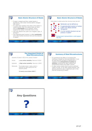 Copyright © TWI Ltd
 If steel is heated and then cooled slowly in
equilibrium, then exact reverse atomic changes
take place*.
 If a steel that contains more than 0.3% carbon is
cooled quickly, then the carbon does not have
time to precipitate out of solution, hence
trapping the carbon in the BCC form of iron.
 This now distorts the cube to an irregular cube, or
tetragon*.
 This supersaturated solution is called martensite
and is the hardest structure that can be produced
in steels*.
Basic Atomic Structure of Steels
Copyright © TWI Ltd
Martensite can be defined as:
A supersaturated solution of carbon
in BCT iron (Body Centred
Tetragonal)
It is the hardest structure we can
produce in steels*
Compressed representation could appear
like this
*
Some steels if cooled quickly their structure looks like this*
Basic Atomic Structure of Steels
Copyright © TWI Ltd
Solubility of Carbon in BCC & FCC phases of steels*
Ferrite: a Low carbon solubility. Maximum 0.02%*
Austenite: g High carbon solubility. Maximum 2.06%*
Martensite: The hardest phase in steels, which is
produced by rapid cooling from the
Austenite phase:
It mainly occurs below 300°C*
The Important Points of
Steel Microstructures
Copyright © TWI Ltd
 To summarize the effect of increasing the
hardness of steels by thermal treatment, it can
be said that the formation of Martensite is
caused by the entrapment of carbon in
solution, produced by rapid cooling from
temperatures above the Upper Critical*
 In plain carbon steels there must be sufficient
carbon to trap. In low alloy steels however, the
alloying elements play a significant part in the
thermal hardening of steels*
Summary of Steel Microstructures
Copyright © TWI Ltd
Any Questions
?
17-17
 