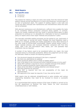 WIS5-90516b
Weld Repairs 18-1 Copyright © TWI Ltd
18 Weld Repairs
18.1 Two specific areas
 Production.
 In-service.
The reasons for making a repair are many and varied, from the removal of weld
defects induced during manufacture to a quick and temporary running-repair to
an item of production plant. The subject of welding repairs is also wide and
varied and often confused with maintenance and refurbishment where the work
can be scheduled.
With planned maintenance and refurbishment, sufficient time enables the tasks
to be completed without production pressures being applied. In contrast,
repairs are usually unplanned and may result in shortcuts being taken to allow
production to continue so it is advisable for a fabricator to have an established
policy on repairs and to have repair methods and procedures in place.
The manually controlled welding processes are the easiest to use, particularly if
it is a local repair or carried out onsite. Probably the most frequently used is
MMA as it is versatile, portable and readily applicable to many alloys because of
the wide range of off-the-shelf consumables. Repairs almost always result in
higher residual stresses and increased distortion compared with first time
welds. With C-Mn and low/medium alloy steels, pre- and postweld heat
treatments may be required.
A number of key factors need to be considered before any repair, the most
important being it is financially worthwhile. Before this judgement can be made,
the fabricator needs to answer the following questions:
 Can structural integrity be achieved if the item is repaired?
 Are there any alternatives to welding?
 What caused the defect and is it likely to happen again?
 How is the defect to be removed and which welding process is to be used?
 Which NDT method is required to ensure complete removal of the defect?
 Will the welding procedures require approval/re-approval?
 What will be the effect of welding distortion and residual stress?
 Will heat treatment be required?
 What NDT is required and how can acceptability of the repair be
demonstrated?
 Will approval of the repair be required, if yes, how and by whom?
Weld repairs may be relatively straightforward or quite complex and various
engineering disciplines may need to be involved to ensure a successful
outcome.
It is recommended that ongoing analysis of the types of defect is carried out by
the QC department to discover the likely reason for their occurrence
(material/process or skill related).
 