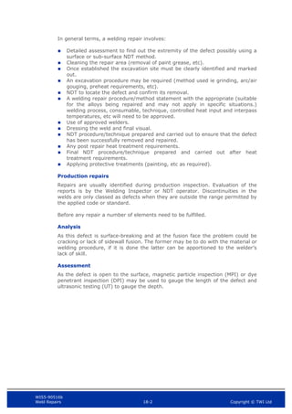 WIS5-90516b
Weld Repairs 18-2 Copyright © TWI Ltd
In general terms, a welding repair involves:
 Detailed assessment to find out the extremity of the defect possibly using a
surface or sub-surface NDT method.
 Cleaning the repair area (removal of paint grease, etc).
 Once established the excavation site must be clearly identified and marked
out.
 An excavation procedure may be required (method used ie grinding, arc/air
gouging, preheat requirements, etc).
 NDT to locate the defect and confirm its removal.
 A welding repair procedure/method statement with the appropriate (suitable
for the alloys being repaired and may not apply in specific situations.)
welding process, consumable, technique, controlled heat input and interpass
temperatures, etc will need to be approved.
 Use of approved welders.
 Dressing the weld and final visual.
 NDT procedure/technique prepared and carried out to ensure that the defect
has been successfully removed and repaired.
 Any post repair heat treatment requirements.
 Final NDT procedure/technique prepared and carried out after heat
treatment requirements.
 Applying protective treatments (painting, etc as required).
Production repairs
Repairs are usually identified during production inspection. Evaluation of the
reports is by the Welding Inspector or NDT operator. Discontinuities in the
welds are only classed as defects when they are outside the range permitted by
the applied code or standard.
Before any repair a number of elements need to be fulfilled.
Analysis
As this defect is surface-breaking and at the fusion face the problem could be
cracking or lack of sidewall fusion. The former may be to do with the material or
welding procedure, if it is done the latter can be apportioned to the welder’s
lack of skill.
Assessment
As the defect is open to the surface, magnetic particle inspection (MPI) or dye
penetrant inspection (DPI) may be used to gauge the length of the defect and
ultrasonic testing (UT) to gauge the depth.
 