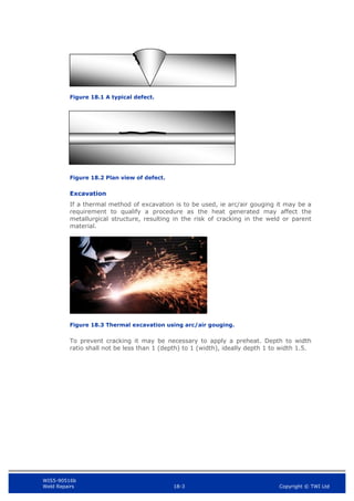 WIS5-90516b
Weld Repairs 18-3 Copyright © TWI Ltd
Figure 18.1 A typical defect.
Figure 18.2 Plan view of defect.
Excavation
If a thermal method of excavation is to be used, ie arc/air gouging it may be a
requirement to qualify a procedure as the heat generated may affect the
metallurgical structure, resulting in the risk of cracking in the weld or parent
material.
Figure 18.3 Thermal excavation using arc/air gouging.
To prevent cracking it may be necessary to apply a preheat. Depth to width
ratio shall not be less than 1 (depth) to 1 (width), ideally depth 1 to width 1.5.
 