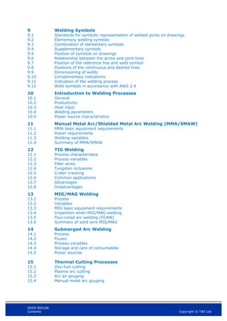 WIS5-90516b
Contents Copyright © TWI Ltd
9 Welding Symbols
9.1 Standards for symbolic representation of welded joints on drawings
9.2 Elementary welding symbols
9.3 Combination of elementary symbols
9.4 Supplementary symbols
9.5 Position of symbols on drawings
9.6 Relationship between the arrow and joint lines
9.7 Position of the reference line and weld symbol
9.8 Positions of the continuous and dashed lines
9.9 Dimensioning of welds
9.10 Complimentary indications
9.11 Indication of the welding process
9.12 Weld symbols in accordance with AWS 2.4
10 Introduction to Welding Processes
10.1 General
10.2 Productivity
10.3 Heat input
10.4 Welding parameters
10.5 Power source characteristics
11 Manual Metal Arc/Shielded Metal Arc Welding (MMA/SMAW)
11.1 MMA basic equipment requirements
11.2 Power requirements
11.3 Welding variables
11.4 Summary of MMA/SMAW
12 TIG Welding
12.1 Process characteristics
12.2 Process variables
12.3 Filler wires
12.4 Tungsten inclusions
12.5 Crater cracking
12.6 Common applications
12.7 Advantages
12.8 Disadvantages
13 MIG/MAG Welding
13.1 Process
13.2 Variables
13.3 MIG basic equipment requirements
13.4 Inspection when MIG/MAG welding
13.5 Flux-cored arc welding (FCAW)
13.6 Summary of solid wire MIG/MAG
14 Submerged Arc Welding
14.1 Process
14.2 Fluxes
14.3 Process variables
14.4 Storage and care of consumables
14.5 Power sources
15 Thermal Cutting Processes
15.1 Oxy-fuel cutting
15.2 Plasma arc cutting
15.3 Arc air gouging
15.4 Manual metal arc gouging
 