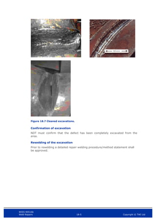 WIS5-90516b
Weld Repairs 18-5 Copyright © TWI Ltd
Figure 18.7 Cleaned excavations.
Confirmation of excavation
NDT must confirm that the defect has been completely excavated from the
area.
Rewelding of the excavation
Prior to rewelding a detailed repair welding procedure/method statement shall
be approved.
 