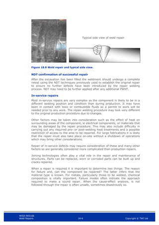 WIS5-90516b
Weld Repairs 18-6 Copyright © TWI Ltd
Figure 18.8 Weld repair and typical side view.
NDT confirmation of successful repair
After the excavation has been filled the weldment should undergo a complete
retest using the NDT techniques previously used to establish the original repair
to ensure no further defects have been introduced by the repair welding
process. NDT may need to be further applied after any additional PWHT.
In-service repairs
Most in-service repairs are very complex as the component is likely to be in a
different welding position and condition than during production. It may have
been in contact with toxic or combustible fluids so a permit to work will be
needed prior to any work. The repair welding procedure may look very different
to the original production procedure due to changes.
Other factors may be taken into consideration such as the effect of heat on
surrounding areas of the component, ie electrical components, or materials that
may be damaged by the repair procedure. This may also include difficulty in
carrying out any required pre- or post-welding heat treatments and a possible
restriction of access to the area to be repaired. For large fabrications it is likely
that the repair must also take place on-site without a shutdown of operations
which may bring other considerations.
Repair of in-service defects may require consideration of these and many other
factors so are generally considered more complicated than production repairs.
Joining technologies often play a vital role in the repair and maintenance of
structures. Parts can be replaced, worn or corroded parts can be built up and
cracks repaired.
When a repair is required it is important to determine two things: The reason
for failure and, can the component be repaired? The latter infers that the
material type is known. For metals, particularly those to be welded, chemical
composition is vitally important. Failure modes often indicate the approach
required to make a sound repair. When the cause-effect analysis, is not
followed through the repair is often unsafe, sometimes disastrously so.
Typical side view of weld repair
 