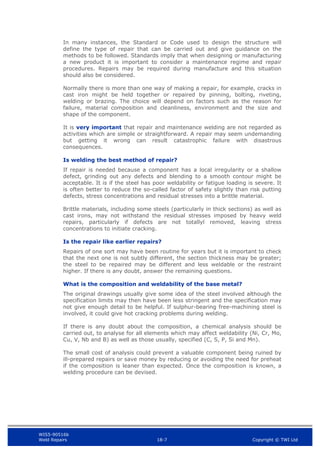 WIS5-90516b
Weld Repairs 18-7 Copyright © TWI Ltd
In many instances, the Standard or Code used to design the structure will
define the type of repair that can be carried out and give guidance on the
methods to be followed. Standards imply that when designing or manufacturing
a new product it is important to consider a maintenance regime and repair
procedures. Repairs may be required during manufacture and this situation
should also be considered.
Normally there is more than one way of making a repair, for example, cracks in
cast iron might be held together or repaired by pinning, bolting, riveting,
welding or brazing. The choice will depend on factors such as the reason for
failure, material composition and cleanliness, environment and the size and
shape of the component.
It is very important that repair and maintenance welding are not regarded as
activities which are simple or straightforward. A repair may seem undemanding
but getting it wrong can result catastrophic failure with disastrous
consequences.
Is welding the best method of repair?
If repair is needed because a component has a local irregularity or a shallow
defect, grinding out any defects and blending to a smooth contour might be
acceptable. It is if the steel has poor weldability or fatigue loading is severe. It
is often better to reduce the so-called factor of safety slightly than risk putting
defects, stress concentrations and residual stresses into a brittle material.
Brittle materials, including some steels (particularly in thick sections) as well as
cast irons, may not withstand the residual stresses imposed by heavy weld
repairs, particularly if defects are not totallyl removed, leaving stress
concentrations to initiate cracking.
Is the repair like earlier repairs?
Repairs of one sort may have been routine for years but it is important to check
that the next one is not subtly different, the section thickness may be greater;
the steel to be repaired may be different and less weldable or the restraint
higher. If there is any doubt, answer the remaining questions.
What is the composition and weldability of the base metal?
The original drawings usually give some idea of the steel involved although the
specification limits may then have been less stringent and the specification may
not give enough detail to be helpful. If sulphur-bearing free-machining steel is
involved, it could give hot cracking problems during welding.
If there is any doubt about the composition, a chemical analysis should be
carried out, to analyse for all elements which may affect weldability (Ni, Cr, Mo,
Cu, V, Nb and B) as well as those usually, specified (C, S, P, Si and Mn).
The small cost of analysis could prevent a valuable component being ruined by
ill-prepared repairs or save money by reducing or avoiding the need for preheat
if the composition is leaner than expected. Once the composition is known, a
welding procedure can be devised.
 