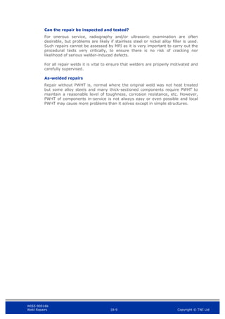 WIS5-90516b
Weld Repairs 18-9 Copyright © TWI Ltd
Can the repair be inspected and tested?
For onerous service, radiography and/or ultrasonic examination are often
desirable, but problems are likely if stainless steel or nickel alloy filler is used.
Such repairs cannot be assessed by MPI as it is very important to carry out the
procedural tests very critically, to ensure there is no risk of cracking nor
likelihood of serious welder-induced defects.
For all repair welds it is vital to ensure that welders are properly motivated and
carefully supervised.
As-welded repairs
Repair without PWHT is, normal where the original weld was not heat treated
but some alloy steels and many thick-sectioned components require PWHT to
maintain a reasonable level of toughness, corrosion resistance, etc. However,
PWHT of components in-service is not always easy or even possible and local
PWHT may cause more problems than it solves except in simple structures.
 