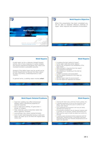 Copyright © TWI Ltd
Section 18
Weld Repairs
Copyright © TWI Ltd
When this presentation has been completed you
will be able to establish effective methods of
repair when required and methods of excavation.
Weld Repairs Objective
Copyright © TWI Ltd
A weld repair can be a relatively straight forward
activity, but in many instances it is quite complex,
and various engineering disciplines may need to be
involved to ensure a successful outcome.
Analysis of the defect types may be carried out by
the Q/C department to discover the likely reason
for their occurrence, (material/process or skill
related).
In general terms, a welding repair involves what!
Weld Repairs
Copyright © TWI Ltd
 Is welding the best method of repair?
 Is the repair really like earlier repairs?
 What is the composition and weldability of the
base metal?
 What strength is required from the repair?
 Can preheat be tolerated?
 Can softening or hardening of the HAZ be
tolerated?
 Is PWHT necessary and practicable?
 Will the fatigue resistance of the repair be
adequate?
 Will the repair resist its environment?
 Can the repair be inspected and tested?
Weld Repairs
Copyright © TWI Ltd
 Heat from welding may affect dimensional
stability and/or mechanical properties of
repaired assembly.
 Due to heat from welding, YS goes down =
danger of collapse.
 Filler materials used on dissimilar welds may
lead to galvanic corrosion.
 Local preheat may induce residual stresses.
 Cost of weld metal deposited during a weld joint
repair can reach up to 10 times the original weld
metal cost!
Weld Repair Related Problems
Copyright © TWI Ltd
 Cleaning the repair area, (removal of paint, grease, etc).
 A detailed assessment to find out the extremity of the
defect. This may involve the use of a surface or sub
surface NDE method.
 Once established the excavation site must be clearly
identified and marked out.
 An excavation procedure may be required (method used
ie grinding, arc-air gouging, preheat requirements etc).
 NDE should be used to locate the defect and confirm its
removal.
 A welding repair procedure/method statement with the
appropriate* welding process, consumable, technique,
controlled heat input and interpass temperatures etc will
need to be approved.
Weld Repairs
18-1
 