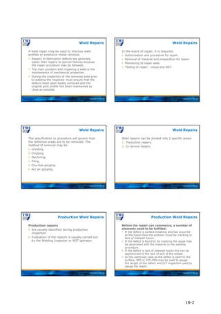 Copyright © TWI Ltd
A weld repair may be used to improve weld
profiles or extensive metal removal:
 Repairs to fabrication defects are generally
easier than repairs to service failures because
the repair procedure may be followed.
 The main problem with repairing a weld is the
maintenance of mechanical properties.
 During the inspection of the removed area prior
to welding the inspector must ensure that the
defects have been totally removed and the
original joint profile has been maintained as
close as possible.
Weld Repairs
Copyright © TWI Ltd
In the event of repair, it is required:
 Authorisation and procedure for repair.
 Removal of material and preparation for repair.
 Monitoring of repair weld.
 Testing of repair - visual and NDT.
Weld Repairs
Copyright © TWI Ltd
The specification or procedure will govern how
the defective areas are to be removed. The
method of removal may be:
 Grinding.
 Chipping.
 Machining.
 Filing.
 Oxy-Gas gouging.
 Arc air gouging.
Weld Repairs
Copyright © TWI Ltd
Weld repairs can be divided into 2 specific areas:
1. Production repairs.
2. In service repairs.
Weld Repairs
Copyright © TWI Ltd
Production repairs
 Are usually identified during production
inspection.
 Evaluation of the reports is usually carried out
by the Welding Inspector or NDT operator.
Production Weld Repairs
Copyright © TWI Ltd
Before the repair can commence, a number of
elements need to be fulfilled:
 If the defect is surface breaking and has occurred
at the fusion face the problem could be cracking or
lack of sidewall fusion.
 If the defect is found to be cracking the cause may
be associated with the material or the welding
procedure.
 If the defect is lack of sidewall fusion this can be
apportioned to the lack of skill of the welder.
 In this particular case as the defect is open to the
surface, MPI or DYE-PEN may be used to gauge
the length of the defect and U/T inspection used to
gauge the depth.
Production Weld Repairs
18-2
 