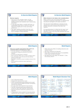 Copyright © TWI Ltd
Service repairs
 Can be of a very complex nature, as the
component is very likely to be in a different
welding position and condition than it was during
production.
 It may also have been in contact with toxic, or
combustible fluids hence a permit to work will
need to be sought prior to any work being
carried out.
 The repair welding procedure may look very
different to the original production procedure
due to changes in these elements.
In Service Weld Repairs
Copyright © TWI Ltd
Other factors to be taken into consideration:
Effect of heat on any surrounding areas of the
component ie electrical components, or materials that
may become damaged by the repair procedure.
This may also include difficulty in carrying out any
required pre or post welding heat treatments and a
possible restriction of access to the area to be
repaired.
For large fabrications it is likely that the repair must
also take place on site and without a shut down of
operations, which may bring other elements that need
to be considered.
In Service Weld Repairs
Copyright © TWI Ltd
There are a number of key factors that need to be
considered before undertaking any repair:
 The most important - is it financially worthwhile?
 Can structural integrity be achieved if the item is
repaired?
 Are there any alternatives to welding?
 What caused the defect and is it likely to happen again?
 How is the defect to be removed and what welding
process is to be used?
 What NDE is required to ensure complete removal of the
defect?
 Will the welding procedures require approval/re-
approval?
Weld Repairs
Copyright © TWI Ltd
 What will be the effect of welding distortion and
residual stress?
 Will heat treatment be required?
 What NDE is required and how can acceptability
of the repair be demonstrated?
 Will approval of the repair be required – if yes,
how and by whom?
Weld Repairs
Copyright © TWI Ltd
 Use of approved welders.
 Dressing the weld and final visual.
 A NDT procedure/technique prepared and carried
out to ensure that the defect has been successfully
removed and repaired.
 Any post repair heat treatment requirements.
 Final NDT procedure/technique prepared and
carried out after heat treatment requirements.
 Applying protective treatments (painting etc as
required).
 (*Appropriate’ means suitable for the alloys being
repaired and may not apply in specific situations)
Weld Repairs
Copyright © TWI Ltd
Weld Repair Decision Tree
Has nature of
the defect been
determined?
Is repair the
right decision?
NO
YES
Replace
the part
NO
Determine base
metal weldability
Is welder
qualified?
Choose the
welding process
Determine the
filler material
Determine welding
standards
Establish repair
procedure
Train the
welder
Qualify the
welder
Prepare the
defect area
Has repair been
successful?
YES
Perform welding
repair
Inspection
Protect and
return to service
Procedure problem
Welder problem
Fix problem
NDE +
Destructive
tests
NO
NO
YES
18-3
 