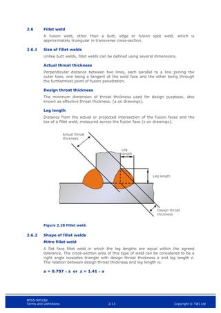 WIS5-90516b
Terms and Definitions 2-13 Copyright © TWI Ltd
2.6 Fillet weld
A fusion weld, other than a butt, edge or fusion spot weld, which is
approximately triangular in transverse cross-section.
2.6.1 Size of fillet welds
Unlike butt welds, fillet welds can be defined using several dimensions.
Actual throat thickness
Perpendicular distance between two lines, each parallel to a line joining the
outer toes, one being a tangent at the weld face and the other being through
the furthermost point of fusion penetration.
Design throat thickness
The minimum dimension of throat thickness used for design purposes, also
known as effective throat thickness. (a on drawings).
Leg length
Distance from the actual or projected intersection of the fusion faces and the
toe of a fillet weld, measured across the fusion face (z on drawings).
Figure 2.28 Fillet weld.
2.6.2 Shape of fillet welds
Mitre fillet weld
A flat face fillet weld in which the leg lengths are equal within the agreed
tolerance. The cross-section area of this type of weld can be considered to be a
right angle isosceles triangle with design throat thickness a and leg length z.
The relation between design throat thickness and leg length is:
a = 0.707  z or z = 1.41  a
Leg
length
Actual throat
thickness
Design throat
thickness
Leg length
 