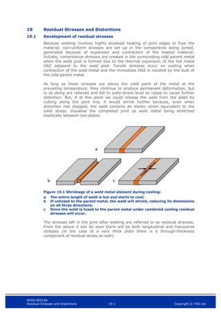 WIS5-90516b
Residual Stresses and Distortions 19-1 Copyright © TWI Ltd
19 Residual Stresses and Distortions
19.1 Development of residual stresses
Because welding involves highly localised heating of joint edges to fuse the
material, non-uniform stresses are set up in the components being joined,
generated because of expansion and contraction of the heated material.
Initially, compressive stresses are created in the surrounding cold parent metal
when the weld pool is formed due to the thermal expansion of the hot metal
HAZ adjacent to the weld pool. Tensile stresses occur on cooling when
contraction of the weld metal and the immediate HAZ is resisted by the bulk of
the cold parent metal.
As long as these stresses are above the yield point of the metal at the
prevailing temperature, they continue to produce permanent deformation, but
in so doing are relieved and fall to yield-stress level so cease to cause further
distortion. But, if at this point we could release the weld from the plate by
cutting along the joint line, it would shrink further because, even when
distortion has stopped, the weld contains an elastic strain equivalent to the
yield stress. Visualise the completed joint as weld metal being stretched
elastically between two plates.
Figure 19.1 Shrinkage of a weld metal element during cooling:
a The entire length of weld is hot and starts to cool;
b If unfused to the parent metal, the weld will shrink, reducing its dimensions
on all three directions;
c Since the weld is fused to the parent metal under combined cooling residual
stresses will occur.
The stresses left in the joint after welding are referred to as residual stresses.
From the above it can be seen there will be both longitudinal and transverse
stresses (in the case of a very thick plate there is a through-thickness
component of residual stress as well).
a
b c
 