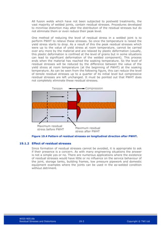 WIS5-90516b
Residual Stresses and Distortions 19-3 Copyright © TWI Ltd
All fusion welds which have not been subjected to postweld treatments, the
vast majority of welded joints, contain residual stresses. Procedures developed
to minimise distortion may alter the distribution of the residual stresses but do
not eliminate them or even reduce their peak level.
One method of reducing the level of residual stress in a welded joint is to
perform PWHT to relieve these stresses. So once the temperature is raised the
yield stress starts to drop. As a result of this the peak residual stresses which
were up to the value of yield stress at room temperature, cannot be carried
over any more by the material and are relaxed by plastic deformation (usually,
this plastic deformation is confined at the level of grains but in some situations
can lead to significant deformation of the welded component). This process
ends when the material has reached the soaking temperature. So the level of
residual stresses will be reduced by the difference between the value of the
yield stress at room temperature (at the beginning of PWHT) at the soaking
temperature. As can be seen from the following figure, this can reduce the level
of tensile residual stresses up to a quarter of its initial level but compressive
residual stresses are left unchanged. It must be pointed out that PWHT does
not completely eliminate these residual stresses.
Figure 19.4 Pattern of residual stresses on longitudinal direction after PWHT.
19.1.2 Effect of residual stresses
Since formation of residual stresses cannot be avoided, it is appropriate to ask
if their presence is a concern. As with many engineering situations the answer
is not a simple yes or no. There are numerous applications where the existence
of residual stresses would have little or no influence on the service behaviour of
the joint, storage tanks, building frames, low pressure pipework and domestic
equipment examples where the joints can be used in the as-welded condition
without detriment.
Maximum residual
stress before PWHT Maximum residual
stress after PWHT
Compression
Tension
 